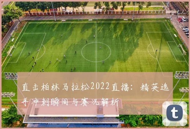 直击柏林马拉松2022直播:精英选手冲刺瞬间与赛况解析