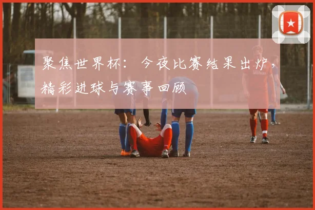 聚焦世界杯：今夜比赛结果出炉，精彩进球与赛事回顾
